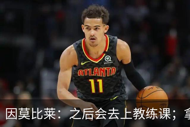 因莫比莱：之后会去上教练课；拿欧洲杯是我职业生涯的巅峰