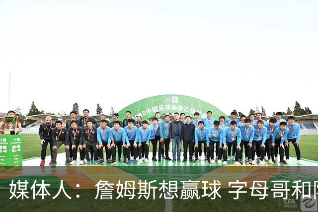 媒体人：詹姆斯想赢球 字母哥和阿德巴约的上限高于米切尔和哈登