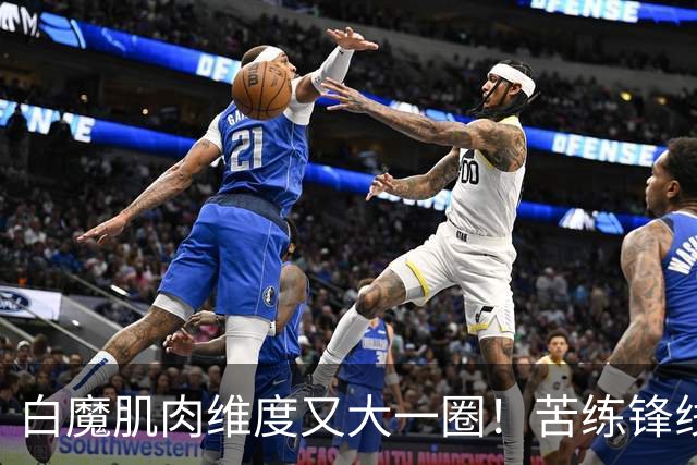 白魔肌肉维度又大一圈！苦练锋线进攻技巧 骑媒发声欢迎顶级替补SF