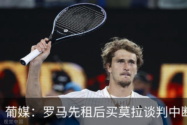 葡媒：罗马先租后买莫拉谈判中断，双方就强制买断条件产生分歧