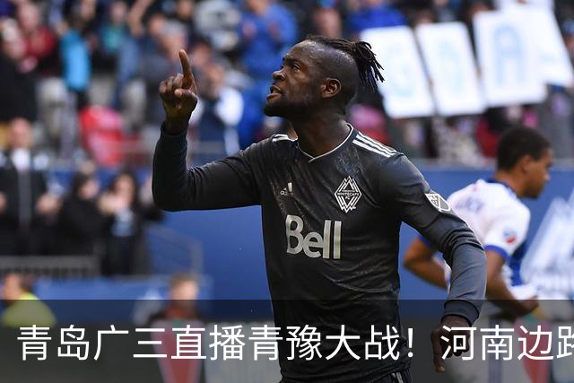 青岛广三直播青豫大战！河南边路存隐患，古斯塔沃等喂饼，西海岸剑指亚冠